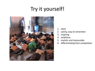 Try it yourself!


            1.   short
            2.   catchy, easy to remember
            3.   inspiring
            4.   ambitious
            5.   realistic and measurable
            6.   differentiating from competition
 
