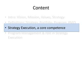 Content
•   Intro: Vision, Mission, Values, Strategy
•   Definitions: Strategy, Portfolio, Program, PMO
•   Strategy Execution, a core competence
•   Program Management & role in Strategy
    Execution
 