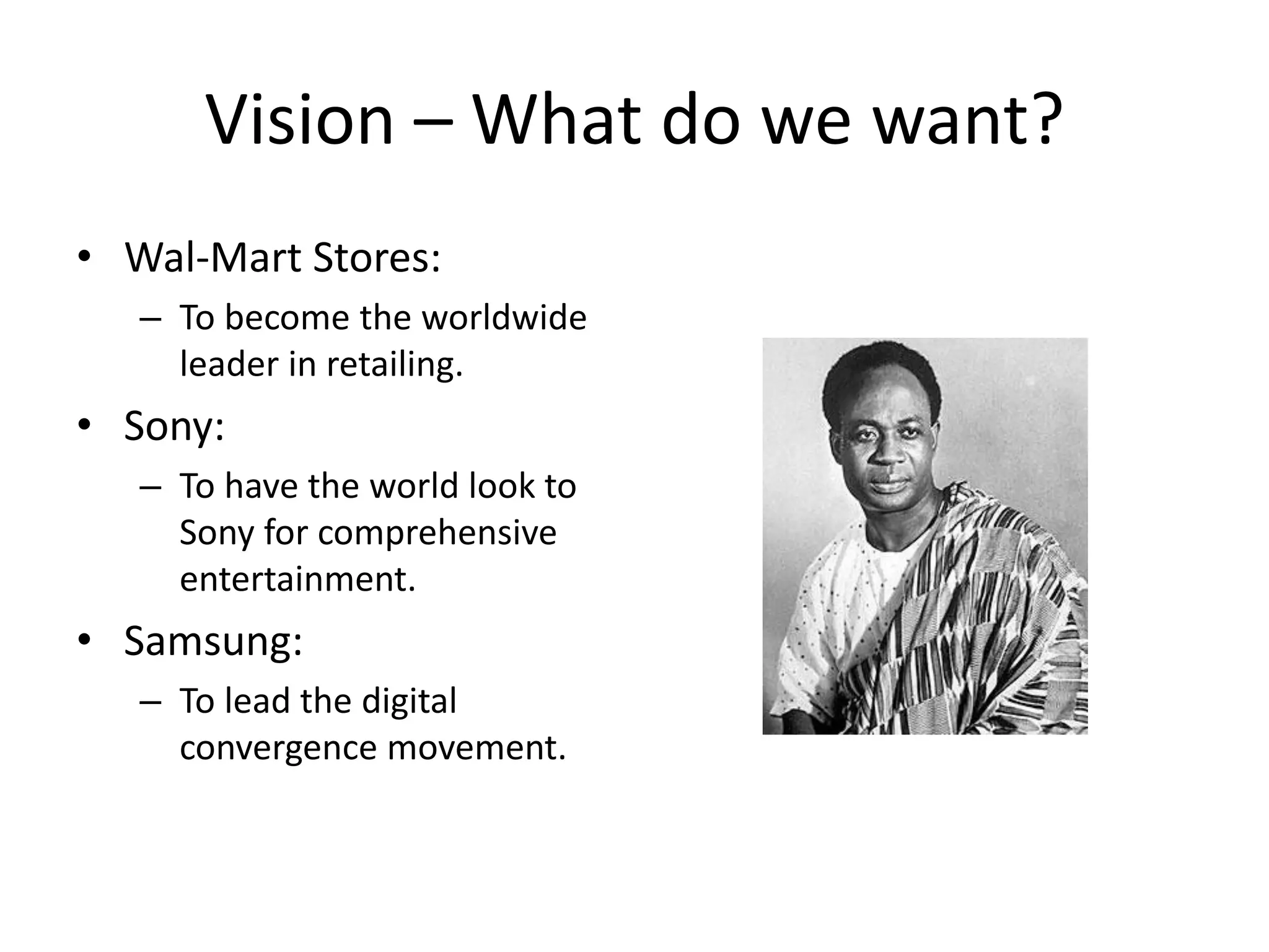 Vision – What do we want?
• Wal-Mart Stores:
   – To become the worldwide
     leader in retailing.
• Sony:
   – To have the world look to
     Sony for comprehensive
     entertainment.
• Samsung:
   – To lead the digital
     convergence movement.
 