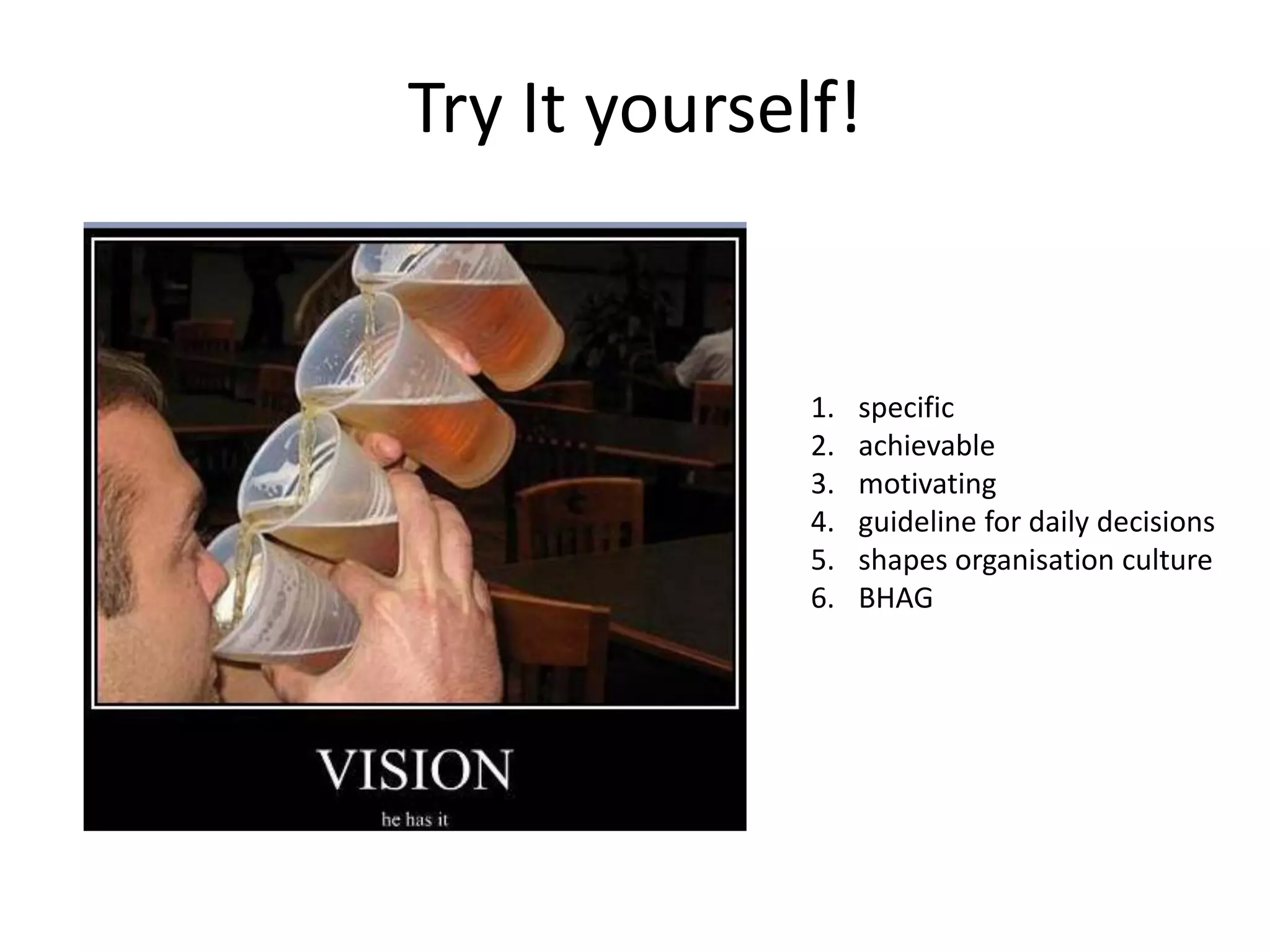 Try It yourself!


              1.   specific
              2.   achievable
              3.   motivating
              4.   guideline for daily decisions
              5.   shapes organisation culture
              6.   BHAG
 