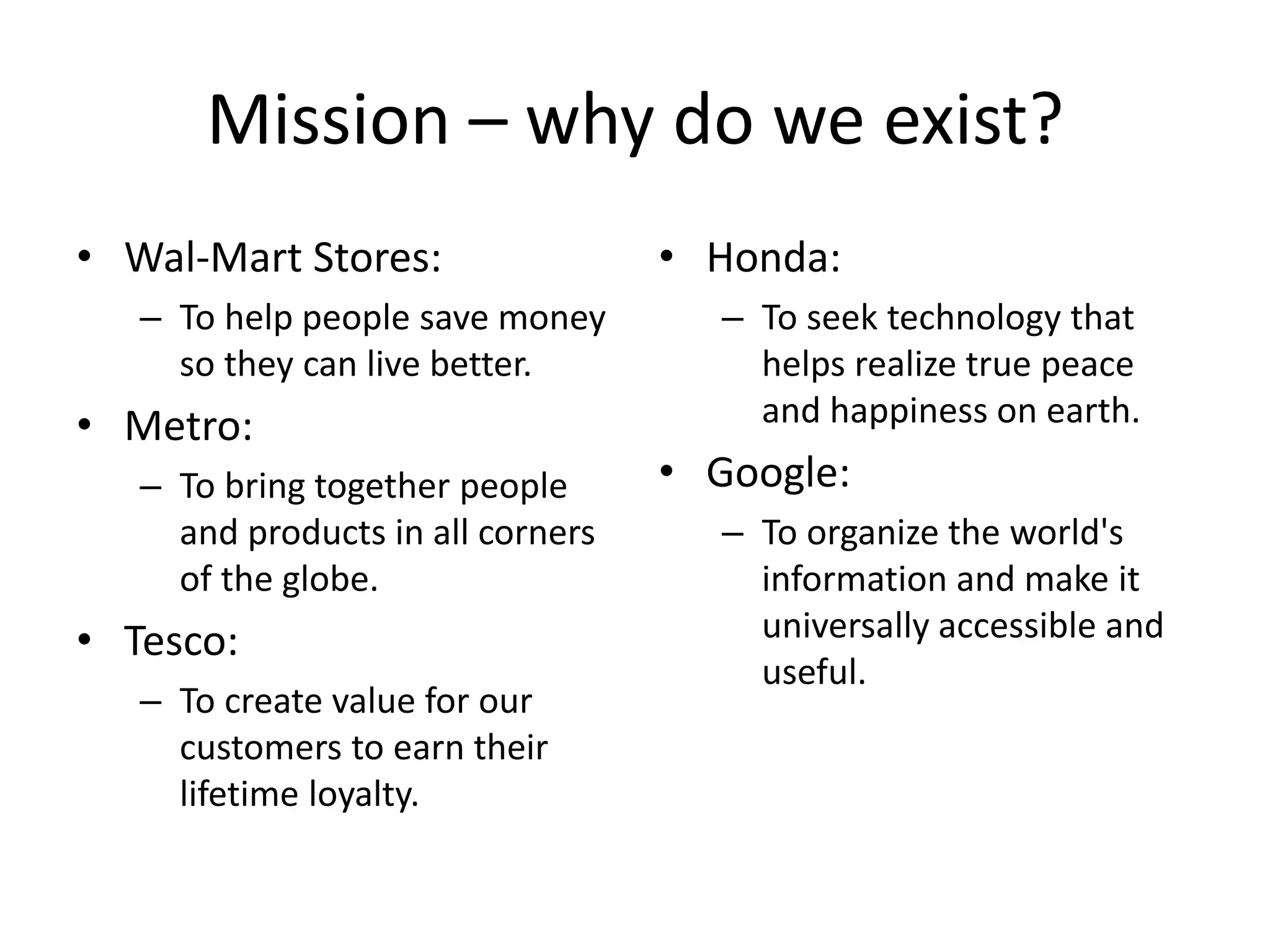 Mission – why do we exist?
• Wal-Mart Stores:                 • Honda:
   – To help people save money       – To seek technology that
     so they can live better.          helps realize true peace
• Metro:                               and happiness on earth.
   – To bring together people      • Google:
     and products in all corners     – To organize the world's
     of the globe.                     information and make it
• Tesco:                               universally accessible and
                                       useful.
   – To create value for our
     customers to earn their
     lifetime loyalty.
 