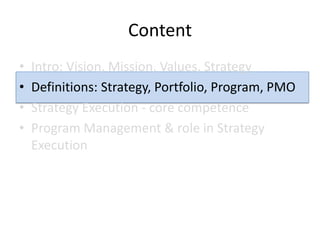 Content
•   Intro: Vision, Mission, Values, Strategy
•   Definitions: Strategy, Portfolio, Program, PMO
•   Strategy Execution - core competence
•   Program Management & role in Strategy
    Execution
 