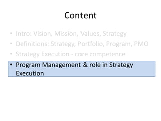 Content
•   Intro: Vision, Mission, Values, Strategy
•   Definitions: Strategy, Portfolio, Program, PMO
•   Strategy Execution - core competence
•   Program Management & role in Strategy
    Execution
 