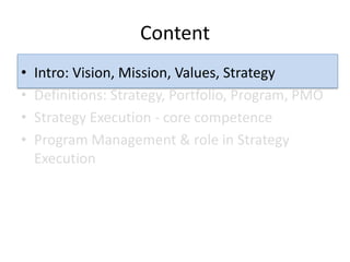 Content
•   Intro: Vision, Mission, Values, Strategy
•   Definitions: Strategy, Portfolio, Program, PMO
•   Strategy Execution - core competence
•   Program Management & role in Strategy
    Execution
 