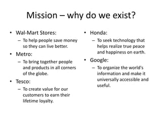 Mission – why do we exist?
• Wal-Mart Stores:                 • Honda:
   – To help people save money       – To seek technology that
     so they can live better.          helps realize true peace
• Metro:                               and happiness on earth.
   – To bring together people      • Google:
     and products in all corners     – To organize the world's
     of the globe.                     information and make it
• Tesco:                               universally accessible and
                                       useful.
   – To create value for our
     customers to earn their
     lifetime loyalty.
 