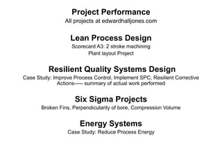 Project Performance
All projects at edwardhalljones.com
Lean Process Design
Scorecard A3: 2 stroke machining
Plant layout Project
Resilient Quality Systems Design
Case Study: Improve Process Control, Implement SPC, Resilient Corrective
Actions----- summary of actual work performed
Six Sigma Projects
Broken Fins, Perpendicularity of bore, Compression Volume
Energy Systems
Case Study: Reduce Process Energy
 
