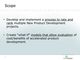 Scope Develop and implement a  process to rate and rank  multiple New Product Development projects.  Create “what-if”  models that allow evaluation  of cost/benefits of accelerated product development. 