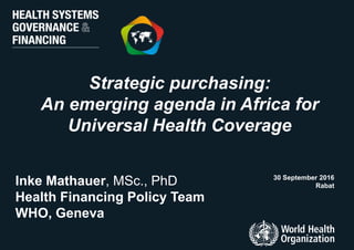 Strategic purchasing:
An emerging agenda in Africa for
Universal Health Coverage
30 September 2016
RabatInke Mathauer, MSc., PhD
Health Financing Policy Team
WHO, Geneva
 