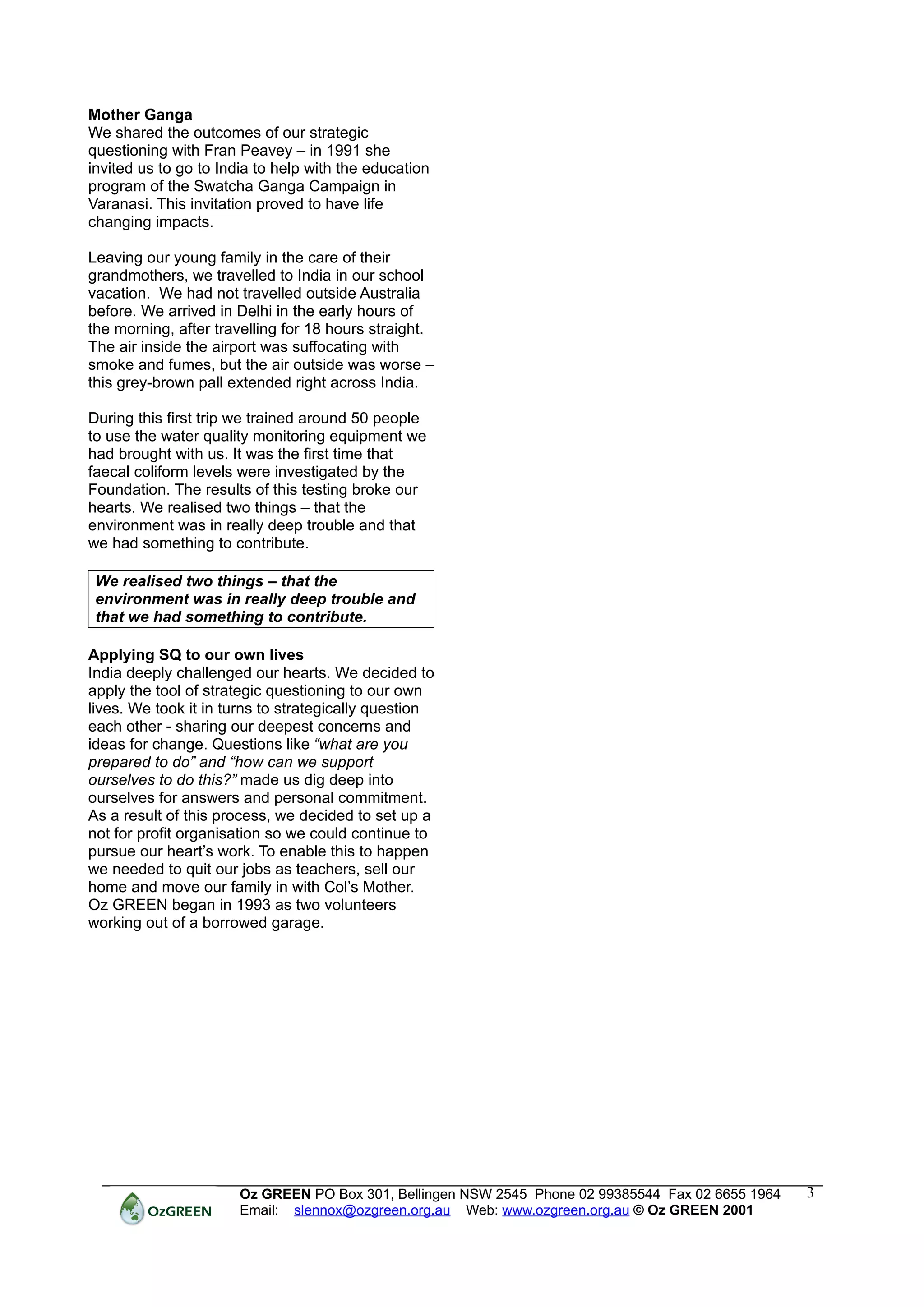 Mother Ganga
We shared the outcomes of our strategic
questioning with Fran Peavey – in 1991 she
invited us to go to India to help with the education
program of the Swatcha Ganga Campaign in
Varanasi. This invitation proved to have life
changing impacts.

Leaving our young family in the care of their
grandmothers, we travelled to India in our school
vacation. We had not travelled outside Australia
before. We arrived in Delhi in the early hours of
the morning, after travelling for 18 hours straight.
The air inside the airport was suffocating with
smoke and fumes, but the air outside was worse –
this grey-brown pall extended right across India.

During this first trip we trained around 50 people
to use the water quality monitoring equipment we
had brought with us. It was the first time that
faecal coliform levels were investigated by the
Foundation. The results of this testing broke our
hearts. We realised two things – that the
environment was in really deep trouble and that
we had something to contribute.

 We realised two things – that the
 environment was in really deep trouble and
 that we had something to contribute.

Applying SQ to our own lives
India deeply challenged our hearts. We decided to
apply the tool of strategic questioning to our own
lives. We took it in turns to strategically question
each other - sharing our deepest concerns and
ideas for change. Questions like “what are you
prepared to do” and “how can we support
ourselves to do this?” made us dig deep into
ourselves for answers and personal commitment.
As a result of this process, we decided to set up a
not for profit organisation so we could continue to
pursue our heart’s work. To enable this to happen
we needed to quit our jobs as teachers, sell our
home and move our family in with Col’s Mother.
Oz GREEN began in 1993 as two volunteers
working out of a borrowed garage.




                       Oz GREEN PO Box 301, Bellingen NSW 2545 Phone 02 99385544 Fax 02 6655 1964   3
                       Email: slennox@ozgreen.org.au Web: www.ozgreen.org.au © Oz GREEN 2001
 