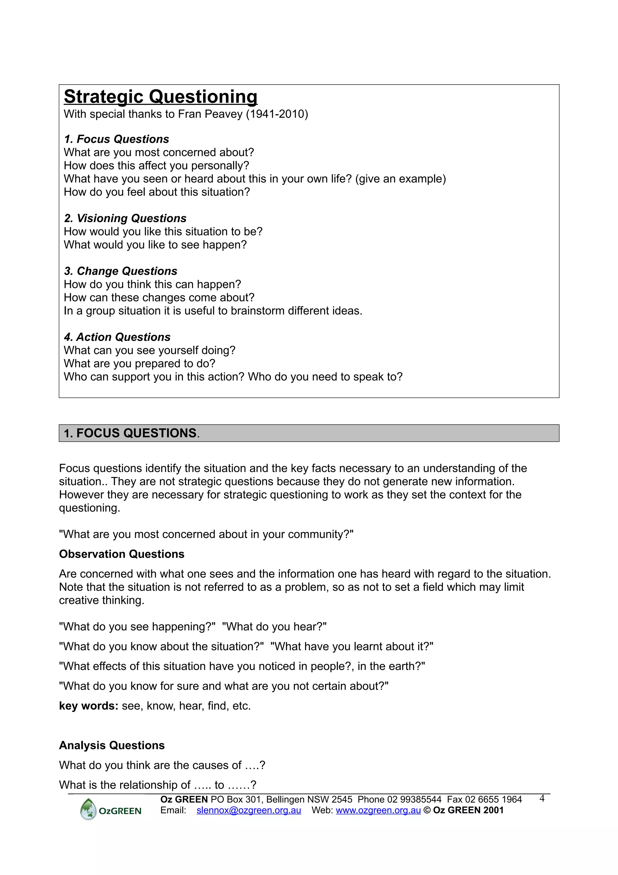 Strategic Questioning
With special thanks to Fran Peavey (1941-2010)

1. Focus Questions
What are you most concerned about?
How does this affect you personally?
What have you seen or heard about this in your own life? (give an example)
How do you feel about this situation?

2. Visioning Questions
How would you like this situation to be?
What would you like to see happen?

3. Change Questions
How do you think this can happen?
How can these changes come about?
In a group situation it is useful to brainstorm different ideas.

4. Action Questions
What can you see yourself doing?
What are you prepared to do?
Who can support you in this action? Who do you need to speak to?



1. FOCUS QUESTIONS.


Focus questions identify the situation and the key facts necessary to an understanding of the
situation.. They are not strategic questions because they do not generate new information.
However they are necessary for strategic questioning to work as they set the context for the
questioning.

"What are you most concerned about in your community?"
Observation Questions
Are concerned with what one sees and the information one has heard with regard to the situation.
Note that the situation is not referred to as a problem, so as not to set a field which may limit
creative thinking.

"What do you see happening?" "What do you hear?"
"What do you know about the situation?" "What have you learnt about it?"
"What effects of this situation have you noticed in people?, in the earth?"
"What do you know for sure and what are you not certain about?"
key words: see, know, hear, find, etc.


Analysis Questions
What do you think are the causes of ….?
What is the relationship of ….. to ……?
                    Oz GREEN PO Box 301, Bellingen NSW 2545 Phone 02 99385544 Fax 02 6655 1964   4
                    Email: slennox@ozgreen.org.au Web: www.ozgreen.org.au © Oz GREEN 2001
 
