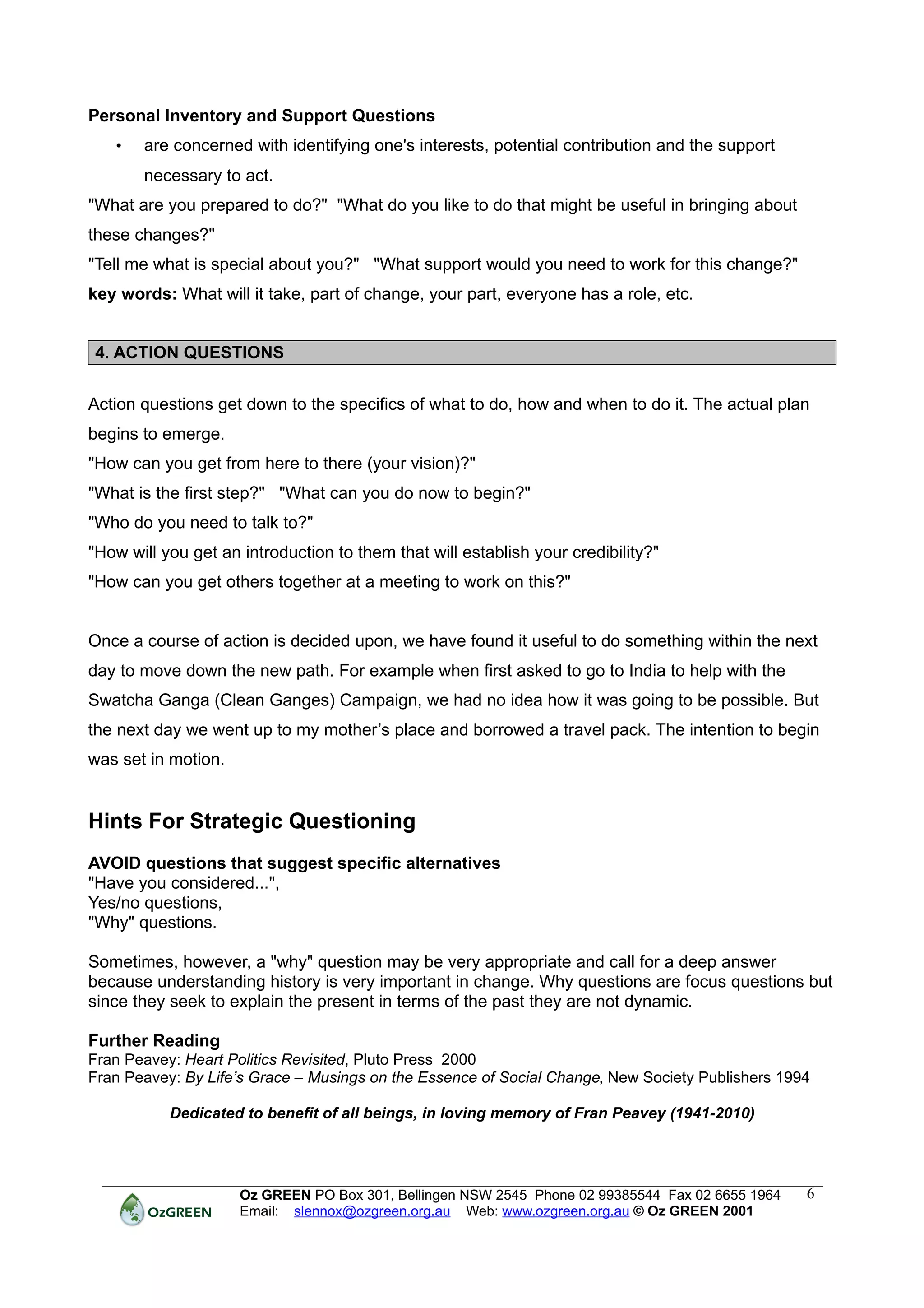 Personal Inventory and Support Questions
   •   are concerned with identifying one's interests, potential contribution and the support
       necessary to act.
"What are you prepared to do?" "What do you like to do that might be useful in bringing about
these changes?"
"Tell me what is special about you?" "What support would you need to work for this change?"
key words: What will it take, part of change, your part, everyone has a role, etc.


4. ACTION QUESTIONS


Action questions get down to the specifics of what to do, how and when to do it. The actual plan
begins to emerge.
"How can you get from here to there (your vision)?"
"What is the first step?" "What can you do now to begin?"
"Who do you need to talk to?"
"How will you get an introduction to them that will establish your credibility?"
"How can you get others together at a meeting to work on this?"


Once a course of action is decided upon, we have found it useful to do something within the next
day to move down the new path. For example when first asked to go to India to help with the
Swatcha Ganga (Clean Ganges) Campaign, we had no idea how it was going to be possible. But
the next day we went up to my mother’s place and borrowed a travel pack. The intention to begin
was set in motion.


Hints For Strategic Questioning
AVOID questions that suggest specific alternatives
"Have you considered...",
Yes/no questions,
"Why" questions.

Sometimes, however, a "why" question may be very appropriate and call for a deep answer
because understanding history is very important in change. Why questions are focus questions but
since they seek to explain the present in terms of the past they are not dynamic.

Further Reading
Fran Peavey: Heart Politics Revisited, Pluto Press 2000
Fran Peavey: By Life’s Grace – Musings on the Essence of Social Change, New Society Publishers 1994

           Dedicated to benefit of all beings, in loving memory of Fran Peavey (1941-2010)




                     Oz GREEN PO Box 301, Bellingen NSW 2545 Phone 02 99385544 Fax 02 6655 1964   6
                     Email: slennox@ozgreen.org.au Web: www.ozgreen.org.au © Oz GREEN 2001
 