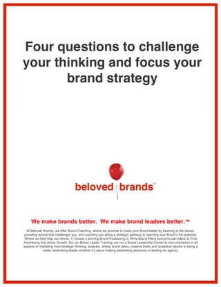 Four questions to challenge 
your thinking and focus your 
brand strategy 
We make brands better. We make brand leaders better.™ 
At Beloved Brands, we offer Brand Coaching, where we promise to make your Brand better by listening to the issues, 
providing advice that challenges you, and coaching you along a strategic pathway to reaching your Brand’s full potential. 
Where we best help our clients: 1) Create a winning Brand Positioning 2) Write Brand Plans everyone can follow 3) Find 
Advertising that drives Growth. For our Brand Leader Training, we run a Brand Leadership Center to train marketers in all 
aspects of marketing from strategic thinking, analysis, writing brand plans, creative briefs and analytical reports to being a 
better advertising leader whether it’s about making advertising decisions or leading an agency 
 
