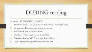 DURING reading
Remember READING IS THINKING
1. Monitor/Clarify—Ask yourself, “do I understand this?” (Re-read)
2. Summarize—Put main point in your own words
3. Visualize—Create a “mental movie”
4. Question—Think deeply about the content
5. Connect—Text to Self, Text to text, Text to World
6. Infer—Predict make conclusions about the text