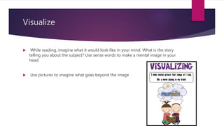 Visualize
 While reading, imagine what it would look like in your mind. What is the story
telling you about the subject? Use sense words to make a mental image in your
head.
 Use pictures to imagine what goes beyond the image
 