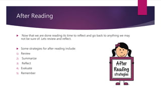 After Reading
 Now that we are done reading its time to reflect and go back to anything we may
not be sure of. Lets review and reflect.
 Some strategies for after reading include:
1) Review
2) Summarize
3) Reflect
4) Evaluate
5) Remember
 