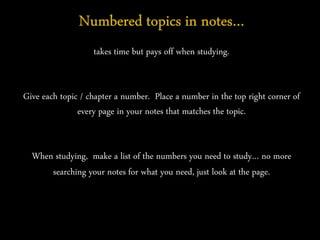 takes time but pays off when studying.
Give each topic / chapter a number. Place a number in the top right corner of
every page in your notes that matches the topic.
When studying, make a list of the numbers you need to study… no more
searching your notes for what you need, just look at the page.
 
