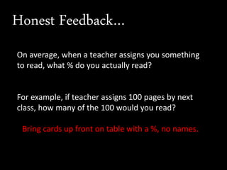 Honest Feedback…
On average, when a teacher assigns you something
to read, what % do you actually read?
For example, if teacher assigns 100 pages by next
class, how many of the 100 would you read?
Bring cards up front on table with a %, no names.
 