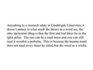 Aoccdrnig to a rseearch sduty at Cmabrigde Uinervtisy, it
deosn’t mttaer in what oredr the ltteers in a word are, the
olny iprmoetnt tihng is that the frist and lsat ltteer be in the
rghit pclae. The rset can be a toatl mses and you can still
raed it wouthit a porbelm. This is bcuseae the huamn mnid
deos not raed ervey lteter by istlef, but the wrod as a wlohe.
 