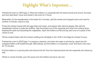 Preheat the oven to 160ºC/gas 3. Place the trotters in a casserole with the diced carrots and onions, the wine,
port and veal stock. Cover and braise in the oven for 3 hours.
Meanwhile, fry the sweetbreads in the butter for 5 minutes, add the morels and chopped onion and cook for
another 5 minutes. Leave to cool.
Purée the chicken breast with the egg white and cream, and season with salt and pepper. Mix with the
sweetbread mixture to make the stuffing. Take the trotters out of the casserole and strain the cooking stock,
keeping the stock but discarding the vegetables. Open the trotters out flat and lay each one on a piece of foil.
Leave to cool.
Fill the cooled trotters with the chicken stuffing and roll tightly in foil. Chill in the fridge for at least 2 hours.
Preheat the oven to 220ºC/gas 7 or prepare a steamer, and when the water is simmering, steam the foil-
wrapped trotters until heated through. Alternatively, put the trotters in a casserole, cover and heat in the oven
for 15 minutes.
Put the trotters on a serving dish and remove the foil. Pour the reserved stock into the casserole and reduce by
half.
Whisk in a knob of butter, pour the sauce over the trotters and serve very hot.
 