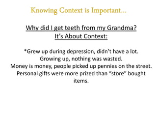 Why did I get teeth from my Grandma?
It’s About Context:
*Grew up during depression, didn’t have a lot.
Growing up, nothing was wasted.
Money is money, people picked up pennies on the street.
Personal gifts were more prized than “store” bought
items.
 