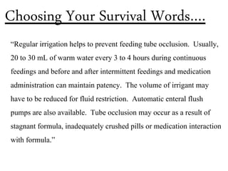 “Regular irrigation helps to prevent feeding tube occlusion. Usually,
20 to 30 mL of warm water every 3 to 4 hours during continuous
feedings and before and after intermittent feedings and medication
administration can maintain patency. The volume of irrigant may
have to be reduced for fluid restriction. Automatic enteral flush
pumps are also available. Tube occlusion may occur as a result of
stagnant formula, inadequately crushed pills or medication interaction
with formula.”
Choosing Your Survival Words….
 