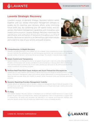 Lavante Strategic Recovery
Lavante’s unique, on-demand Strategic Recovery solution works
together with our Vendor Information Management software to
enable you to maximize your recovery efforts while minimizing
future profit loss. By combining your AP spend history and our
vendor information management capabilities with innovative, auto-
mated communication, Lavante Strategic Recovery maximizes the
identification and verification of recoveries throughout your P-to-P
process. Because our solution is on-demand you get instant results
and a real-time view of your activity and audit progress.

                                                                                                              Try Lavante and See for Yourself.
                                                                                                                  Contact us at 1.877.LAVANTE

Comprehensive, In-Depth Recovery
Lavante’s software automation tools enables us to do a deeper, more comprehensive review than traditional
recovery methods. By partnering with you and leveraging automation, we communicate with the highest
possible number of vendors—not simply the top percentage. This results in more recoveries, faster.


Retain Control and Transparency
Lavante enables you to manage and monitor all aspects of your audit in real-time, while retaining control of
the data, communication with vendors, and decisions about accepting or denying claims. Real-time manage-
ment reporting begins on the first day of your audit, granting you full access to all communications activity,
vendor compliance, and recovery progress.


Perform Real-Time Root Cause Analysis and Avoid Transaction Discrepancies
Lavante lets you work together with vendors to identify the source and causes of transaction errors. Lavante
Vendor Information Management cleans and confirms vendor relationships to minimize discrepancies. Our
reporting suite provides detail and insights to prevent future transaction errors and facilitate permanent
solutions..


Dynamic Reporting Provides Management Visibility
Lavante delivers an exhaustive suite of dynamic, interactive management reports that are available on the
first day of your audit. User-defined reporting tools enable you to configure data to gain visibility and quickly
identify and resolve issues.


It’s Easy
The Lavante Strategic Recovery solution is delivered as an on-demand, hosted service so it’s easy to get
started. You don’t have to purchase servers, deploy a new application, host on-site personnel, or support new
IT infrastructure. All results and recoveries are delivered in an intuitive point-and-click interface with
real-time, dynamic access that will enable your department to enjoy immediate benefits.




Lavante Inc. (formerly AuditSolutions)



                                                                                                          Copyright © 2009 Lavante. All Rights Reserved.
 