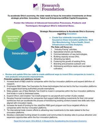 Innovation
Entrepreneurial
/Risk Capital
Ecosystem
Strategic Recommendations to Accelerate Ohio’s Economy
regarding Innovation:
➢ Create four statewide innovation Hubs
focused on these innovation platforms: Next
Gen Manufacturing, Future Health, Smart
Infrastructure and Data Analytics.
The Hubs will focus on:
1. “Industry-Facing” activities,
2. Specialized shared use facilities,
3. Commercialization of new technologies,
4. Building capacity across Ohio,
5. Attracting top talent,
6. Fostering the growth of existing firms,
7. Branding and proactive outreach and
8. Addressing workforce needs and new talent
cultivation.
Talent
To accelerate Ohio’s economy, the state needs to focus its innovation investments on three
strategic priorities: Innovation, Talent and Entrepreneurial/Risk Capital Ecosystems.
➢ Review and update Ohio tax code to create additional ways to incent Ohio companies to invest in
new products and process improvements.
Potential updates and additions include:
1. Increase level of R&D credit for companies within the four innovation platforms and expand definition of
research.
2. Emphasize R&D Sales Tax Exemption for those technologies that are tied to the four innovation platforms
and suggest local taxing authorities provide exemptions.
3. Make greater use of New Markets Tax Credit to invest in companies within the four innovation platforms
that locate in rural or distressed areas.
4. Expand Ohio’s Job-Creation Tax Credit program to use payroll and number of jobs created.
5. Develop financial incentives for companies that support skills-building investments for their mid-career
workforces that can accelerate the process of transitioning existing workers toward new skills sets more
aligned with innovation needs.
6. Increase the level of funding for the JobsOhio R&D grant program and focus targeted efforts on
companies within the four innovation platforms.
7. Tie international trade mission efforts to attracting new investments to the state related to the four
innovation platforms.
8. Develop a dedicated funding stream to enable rural communities to develop sites to pursue attraction and
expansion opportunities within the four innovation platforms.
Read the full report: Ohio BOLD: A Blueprint for Accelerating the Innovation Economy
Foster the Infusion of Advanced Innovation Processes, Products and
Techniques throughout Ohio’s Industrial Base.
 