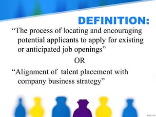 DEFINITION:
“The process of locating and encouraging
potential applicants to apply for existing
or anticipated job openings”
OR
“Alignment of talent placement with
company business strategy”
 