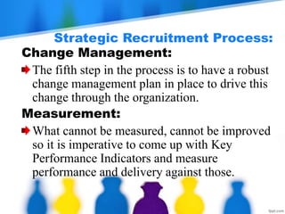 Strategic Recruitment Process:
Change Management:
The fifth step in the process is to have a robust
change management plan in place to drive this
change through the organization.
Measurement:
What cannot be measured, cannot be improved
so it is imperative to come up with Key
Performance Indicators and measure
performance and delivery against those.
 