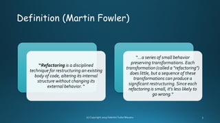 Definition (Martin Fowler)
“Refactoring is a disciplined
technique for restructuring an existing
body of code, altering its internal
structure without changing its
external behavior. “
“…a series of small behavior
preserving transformations. Each
transformation (called a "refactoring")
does little, but a sequence of these
transformations can produce a
significant restructuring. Since each
refactoring is small, it's less likely to
go wrong.“
 