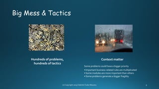 Big Mess & Tactics
Hundreds of problems,
hundreds of tactics
Context matter
Some problems could have a bigger priority
• Important business-related rules are multiplicated
• Some modules are more important than others
• Some problems generate a bigger fragility
 