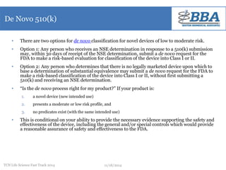 De Novo 510(k) 
• There are two options for de novo classification for novel devices of low to moderate risk. 
• Option 1: Any person who receives an NSE determination in response to a 510(k) submission 
may, within 30 days of receipt of the NSE determination, submit a de novo request for the 
FDA to make a risk-based evaluation for classification of the device into Class I or II. 
• Option 2: Any person who determines that there is no legally marketed device upon which to 
base a determination of substantial equivalence may submit a de novo request for the FDA to 
make a risk-based classification of the device into Class I or II, without first submitting a 
510(k) and receiving an NSE determination. 
• “Is the de novo process right for my product?” If your product is: 
1. a novel device (new intended use) 
2. presents a moderate or low risk profile, and 
3. no predicates exist (with the same intended use) 
• This is conditional on your ability to provide the necessary evidence supporting the safety and 
effectiveness of the device, including the general and/or special controls which would provide 
a reasonable assurance of safety and effectiveness to the FDA. 
TCN Life Science Fast Track 2014 11/18/2014 
 