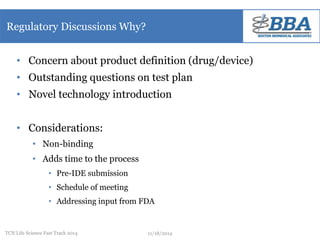 Regulatory Discussions Why? 
• Concern about product definition (drug/device) 
• Outstanding questions on test plan 
• Novel technology introduction 
• Considerations: 
• Non-binding 
• Adds time to the process 
• Pre-IDE submission 
• Schedule of meeting 
• Addressing input from FDA 
TCN Life Science Fast Track 2014 11/18/2014 
 
