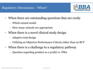 Regulatory Discussions – When? 
• When there are outstanding questions that are costly 
– Which animal model 
– How many animals are appropriate 
• When there is a novel clinical study design 
– Adaptive trial design 
– Utilizing an Objective Performance Criteria rather than an RCT 
• When there is a challenge to a regulatory pathway 
– Question regarding product as a 510(k) vs. PMA 
TCN Life Science Fast Track 2014 11/18/2014 
 