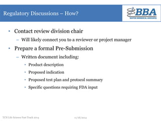 Regulatory Discussions – How? 
• Contact review division chair 
– Will likely connect you to a reviewer or project manager 
• Prepare a formal Pre-Submission 
– Written document including: 
• Product description 
• Proposed indication 
• Proposed test plan and protocol summary 
• Specific questions requiring FDA input 
TCN Life Science Fast Track 2014 11/18/2014 
 