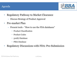 Agenda 
• Regulatory Pathway to Market Clearance 
– Discuss Strategy of Product Approval 
• Pre-market Plan 
– Present tools - “How to use the FDA databases” 
• Product Classification 
• Product Codes 
• 510(k) Database 
• PMA Database 
• Regulatory Discussions with FDA: Pre-Submission 
TCN Life Science Fast Track 2014 11/18/2014 
 