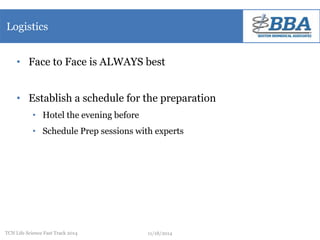 Logistics 
• Face to Face is ALWAYS best 
• Establish a schedule for the preparation 
• Hotel the evening before 
• Schedule Prep sessions with experts 
TCN Life Science Fast Track 2014 11/18/2014 
 