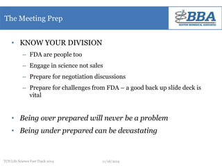 The Meeting Prep 
• KNOW YOUR DIVISION 
– FDA are people too 
– Engage in science not sales 
– Prepare for negotiation discussions 
– Prepare for challenges from FDA – a good back up slide deck is 
vital 
• Being over prepared will never be a problem 
• Being under prepared can be devastating 
TCN Life Science Fast Track 2014 11/18/2014 
 
