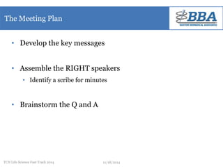 The Meeting Plan 
• Develop the key messages 
• Assemble the RIGHT speakers 
• Identify a scribe for minutes 
• Brainstorm the Q and A 
TCN Life Science Fast Track 2014 11/18/2014 
 
