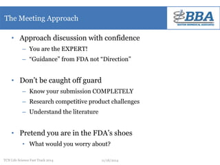 The Meeting Approach 
• Approach discussion with confidence 
– You are the EXPERT! 
– “Guidance” from FDA not “Direction” 
• Don’t be caught off guard 
– Know your submission COMPLETELY 
– Research competitive product challenges 
– Understand the literature 
• Pretend you are in the FDA’s shoes 
• What would you worry about? 
TCN Life Science Fast Track 2014 11/18/2014 
 