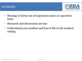 SUMMARY 
• Strategy is borne out of experience and a co-operative 
team 
• Research and discussions are key 
• Understand your product and how it fits in the medical 
setting 
TCN Life Science Fast Track 2014 11/18/2014 
 