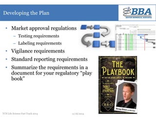 Developing the Plan 
• Market approval regulations 
– Testing requirements 
– Labeling requirements 
• Vigilance requirements 
• Standard reporting requirements 
• Summarize the requirements in a 
document for your regulatory “play 
book” 
TCN Life Science Fast Track 2014 11/18/2014 
 
