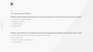 richter10point2.com
!10
$25,000 per quarter (90 days) for one strategy and one face of the campaign with up to 30 ideally suited reaches per quarter including:
• 1 video per quarter (4 total for strategy)
• 1 product pitch deck PDF
• 1 enlightenment page
• 1 case study PDF
$40,000 per quarter (90 days) for one strategy with two faces of the campaign and up to 60 ideally suited reaches per quarter including:
• 2 sales focused videos per quarter to support the strategy (8 total for strategy)
• 2 product pitch decks
• 2 enlightenment pages for products/services
• 2 case study PDFs
Our fees are as follows:
Fees
 
