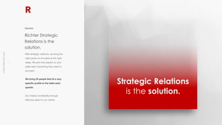 !4
richter10point2.com
With strategic relations, we bring the
right person to the table at the right
stage. We give key players on your
sales team everything they need to
succeed.
We bring 30 people that fit a very
specific profile to the table each
quarter.
Our mission profitability through
effective sales for our clients.
Richter Strategic
Relations is the
solution.
Solution
Strategic Relations
is the solution.
 