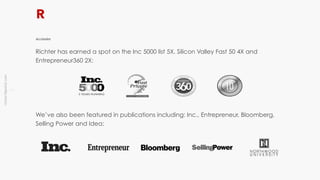 !9
richter10point2.com
Richter has earned a spot on the Inc 5000 list 5X, Silicon Valley Fast 50 4X and
Entrepreneur360 2X:
Accolades
We’ve also been featured in publications including: Inc., Entrepreneur, Bloomberg,
Selling Power and Idea:
 