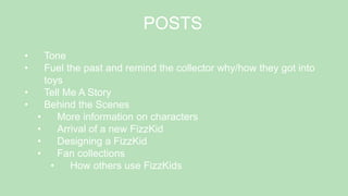 POSTS
• Tone
• Fuel the past and remind the collector why/how they got into
toys
• Tell Me A Story
• Behind the Scenes
• More information on characters
• Arrival of a new FizzKid
• Designing a FizzKid
• Fan collections
• How others use FizzKids
 