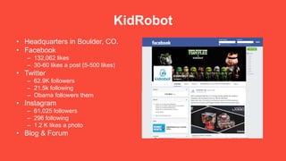 KidRobot
• Headquarters in Boulder, CO.
• Facebook
– 132,062 likes
– 30-60 likes a post (5-500 likes)
• Twitter
– 62.9K followers
– 21.5k following
– Obama followers them
• Instagram
– 61,025 followers
– 296 following
– 1.2 K likes a photo
• Blog & Forum
 