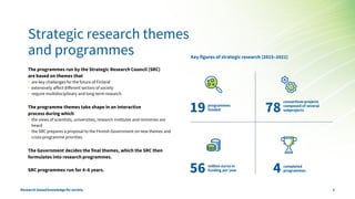 Strategic research themes
and programmes
The programmes run by the Strategic Research Council (SRC)
are based on themes that
• are key challenges for the future of Finland
• extensively affect different sectors of society
• require multidisciplinary and long-term research.
The programme themes take shape in an interactive
process during which
• the views of scientists, universities, research institutes and ministries are
heard
• the SRC prepares a proposal to the Finnish Government on new themes and
cross-programme priorities.
The Government decides the final themes, which the SRC then
formulates into research programmes.
SRC programmes run for 4–6 years.
Key figures of strategic research (2015–2021)
19 programmes
funded
56 million euros in
funding per year
78
consortium projects
composed of several
subprojects
4 completed
programmes
Research-basedknowledgefor society 3
 