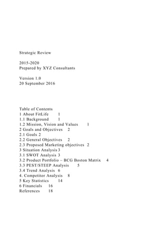 Strategic Review
2015-2020
Prepared by XYZ Consultants
Version 1.0
20 September 2016
Table of Contents
1 About FitLife 1
1.1 Background 1
1.2 Mission, Vision and Values 1
2 Goals and Objectives 2
2.1 Goals 2
2.2 General Objectives 2
2.3 Proposed Marketing objectives 2
3 Situation Analysis 3
3.1 SWOT Analysis 3
3.2 Product Portfolio – BCG Boston Matrix 4
3.3 PEST/STEEP Analysis 5
3.4 Trend Analysis 6
4. Competitor Analysis 8
5 Key Statistics 14
6 Financials 16
References 18
 