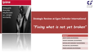 Strategic Review at Egon Zehnder International
“Fixing what is not yet broken”
Group 7
MOHIT KUMAR (2013PGPM034)
NISHANT DEENGAWAL (2013PGPM035)
MATHAN ANTO MARSHINE P (2013PGPM036)
PAULSON PAUL (2013PGPM037)
PAWAN GANGWANI (2013PGPM038)
 